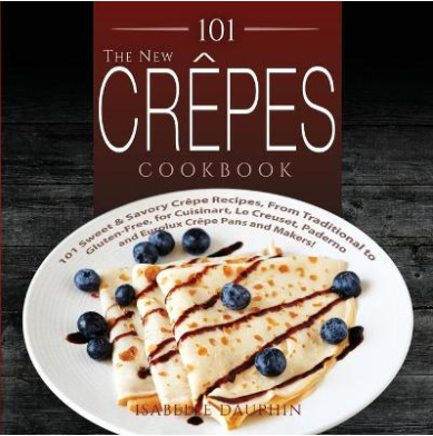 101 Sweet and Savory Crepe Recipes, from Traditional to Gluten-Free, for Cuisinart, LeCrueset, Paderno and Eurolux Crepe Pans and Makers!